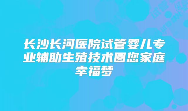 长沙长河医院试管婴儿专业辅助生殖技术圆您家庭幸福梦