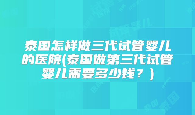泰国怎样做三代试管婴儿的医院(泰国做第三代试管婴儿需要多少钱？)