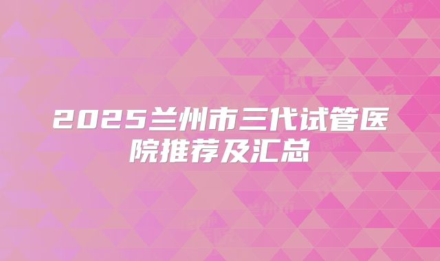 2025兰州市三代试管医院推荐及汇总