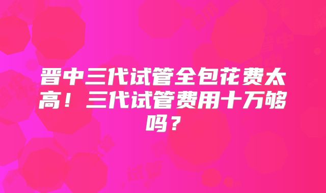 晋中三代试管全包花费太高！三代试管费用十万够吗？