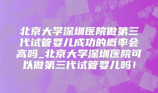 北京大学深圳医院做第三代试管婴儿成功的概率会高吗_北京大学深圳医院可以做第三代试管婴儿吗！
