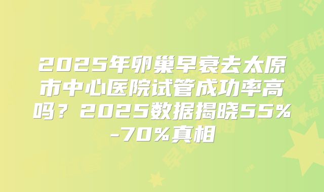 2025年卵巢早衰去太原市中心医院试管成功率高吗?2025数据揭晓55%-70%真相