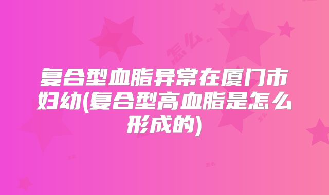 复合型血脂异常在厦门市妇幼(复合型高血脂是怎么形成的)