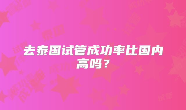 去泰国试管成功率比国内高吗？