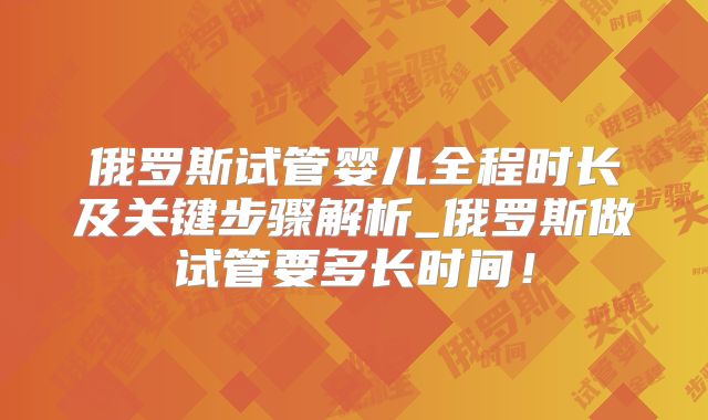 俄罗斯试管婴儿全程时长及关键步骤解析_俄罗斯做试管要多长时间！