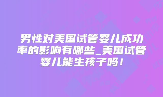 男性对美国试管婴儿成功率的影响有哪些_美国试管婴儿能生孩子吗！