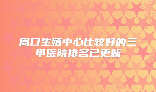 周口生殖中心比较好的三甲医院排名已更新