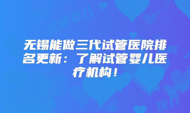 无锡能做三代试管医院排名更新：了解试管婴儿医疗机构！