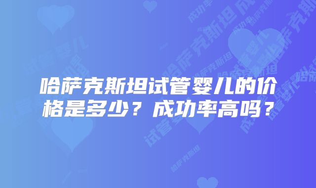 哈萨克斯坦试管婴儿的价格是多少？成功率高吗？