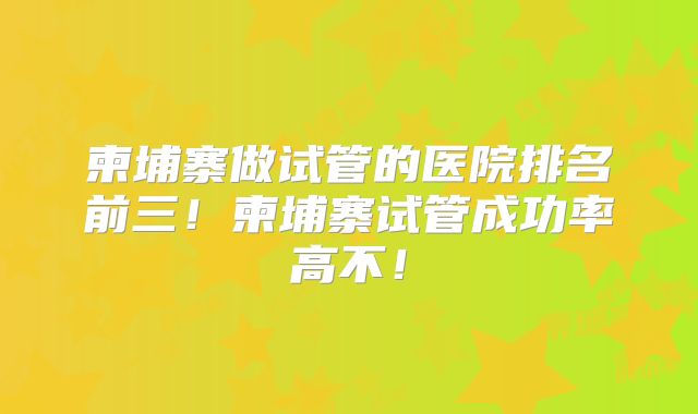 柬埔寨做试管的医院排名前三!柬埔寨试管成功率高不!
