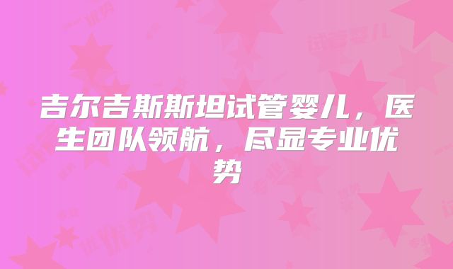 吉尔吉斯斯坦试管婴儿，医生团队领航，尽显专业优势