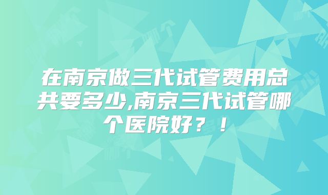 在南京做三代试管费用总共要多少,南京三代试管哪个医院好？！