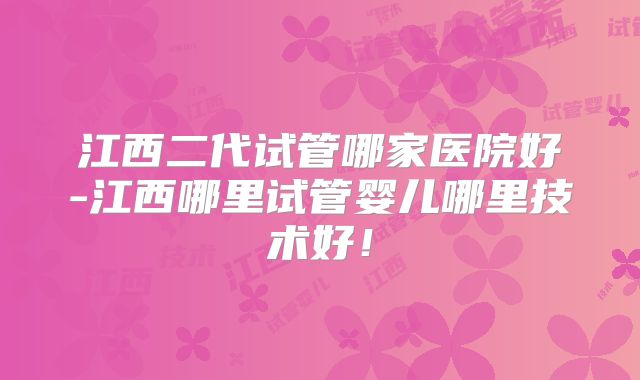 江西二代试管哪家医院好-江西哪里试管婴儿哪里技术好!