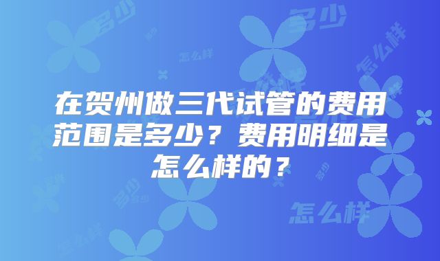 在贺州做三代试管的费用范围是多少？费用明细是怎么样的？