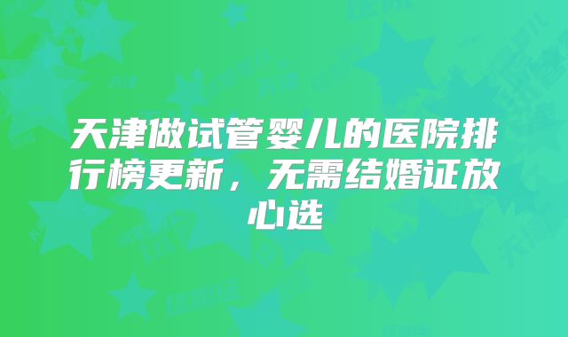 天津做试管婴儿的医院排行榜更新，无需结婚证放心选