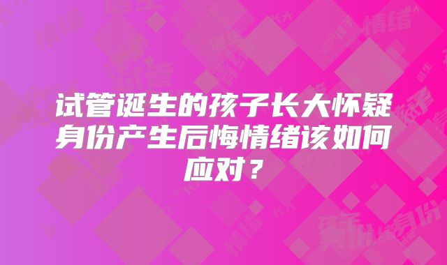 试管诞生的孩子长大怀疑身份产生后悔情绪该如何应对？