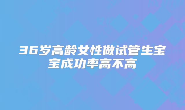36岁高龄女性做试管生宝宝成功率高不高