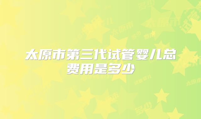 太原市第三代试管婴儿总费用是多少