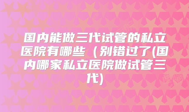 国内能做三代试管的私立医院有哪些（别错过了(国内哪家私立医院做试管三代)