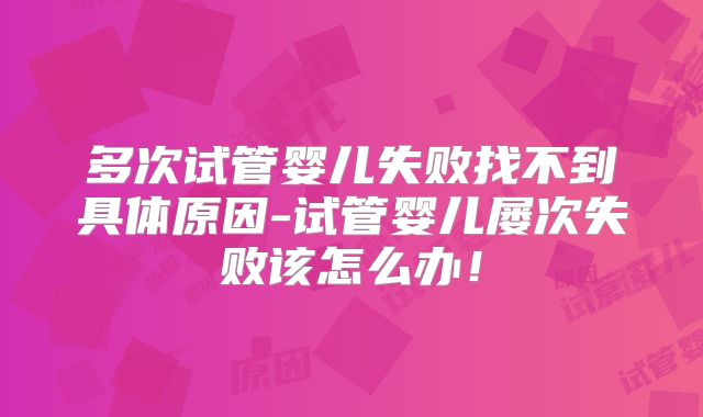 多次试管婴儿失败找不到具体原因-试管婴儿屡次失败该怎么办！