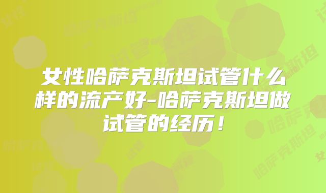 女性哈萨克斯坦试管什么样的流产好-哈萨克斯坦做试管的经历！