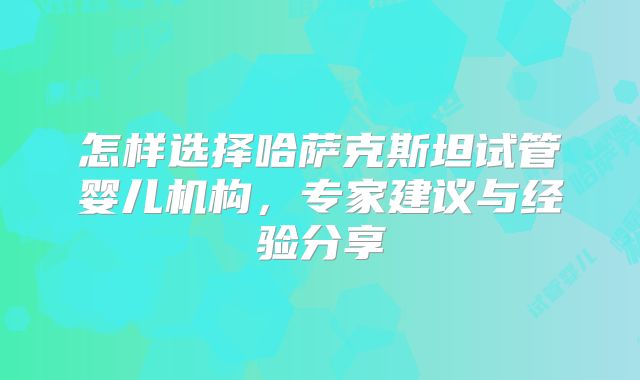 怎样选择哈萨克斯坦试管婴儿机构，专家建议与经验分享