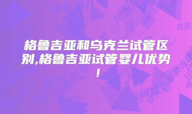 格鲁吉亚和乌克兰试管区别,格鲁吉亚试管婴儿优势!