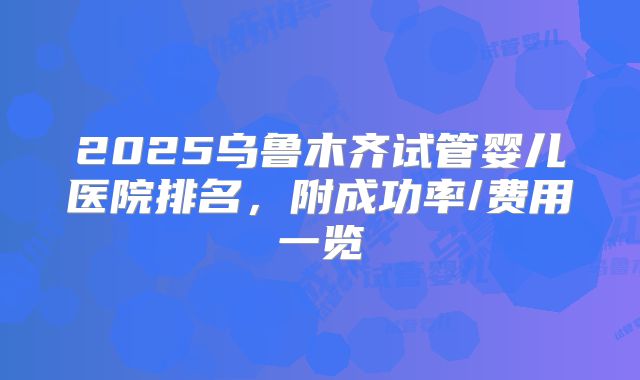 2025乌鲁木齐试管婴儿医院排名，附成功率/费用一览