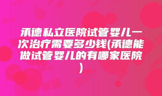 承德私立医院试管婴儿一次治疗需要多少钱(承德能做试管婴儿的有哪家医院)