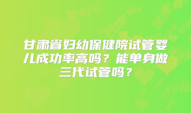 甘肃省妇幼保健院试管婴儿成功率高吗？能单身做三代试管吗？