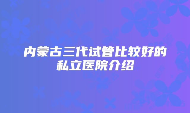 内蒙古三代试管比较好的私立医院介绍