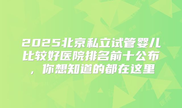 2025北京私立试管婴儿比较好医院排名前十公布，你想知道的都在这里