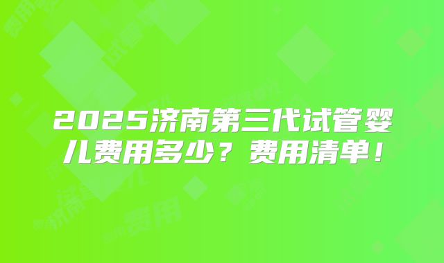2025济南第三代试管婴儿费用多少？费用清单！
