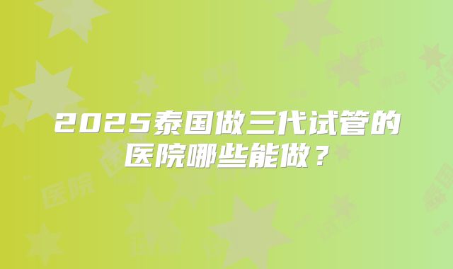 2025泰国做三代试管的医院哪些能做?
