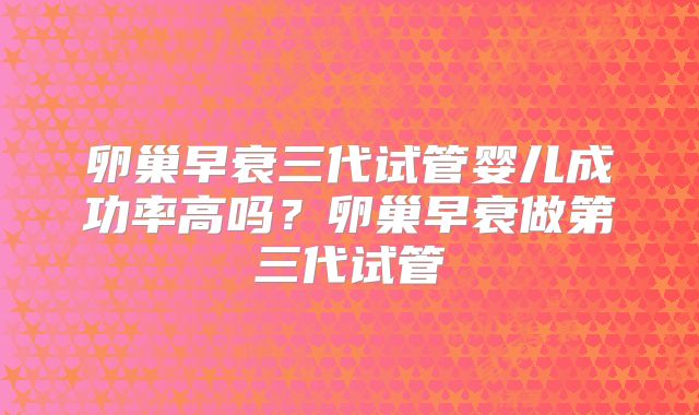 卵巢早衰三代试管婴儿成功率高吗?卵巢早衰做第三代试管