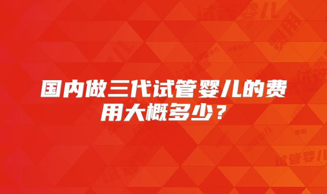 国内做三代试管婴儿的费用大概多少？
