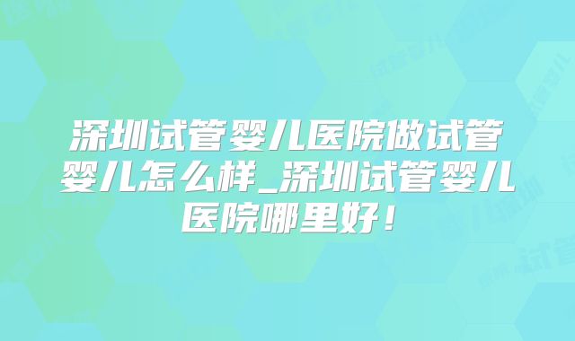 深圳试管婴儿医院做试管婴儿怎么样_深圳试管婴儿医院哪里好！