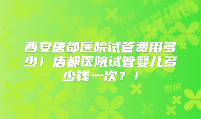 西安唐都医院试管费用多少！唐都医院试管婴儿多少钱一次？！