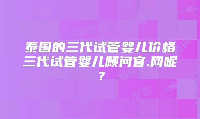 泰国的三代试管婴儿价格三代试管婴儿顾问官.网呢?