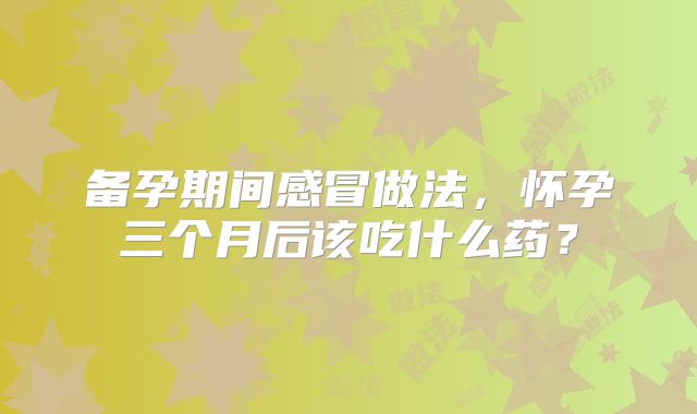 备孕期间感冒做法,怀孕三个月后该吃什么药?
