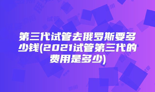 第三代试管去俄罗斯要多少钱(2021试管第三代的费用是多少)