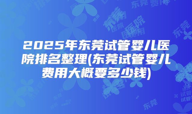2025年东莞试管婴儿医院排名整理(东莞试管婴儿费用大概要多少钱)