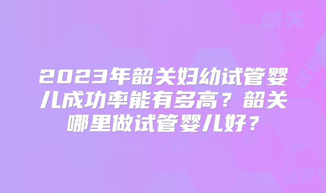 2023年韶关妇幼试管婴儿成功率能有多高?韶关哪里做试管婴儿好?