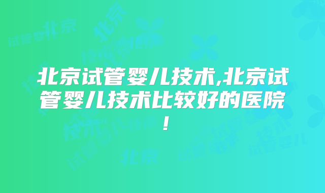 北京试管婴儿技术,北京试管婴儿技术比较好的医院！