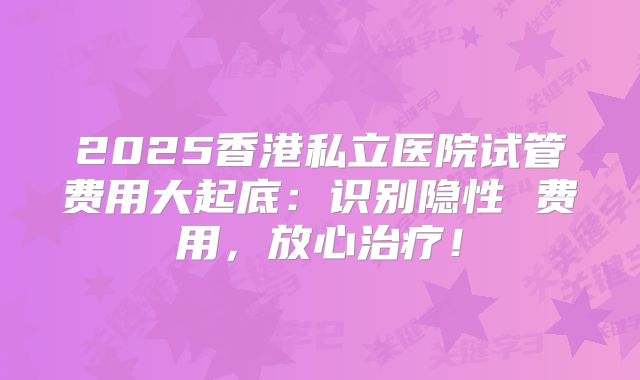 2025香港私立医院试管费用大起底：识别隐性 费用，放心治疗！