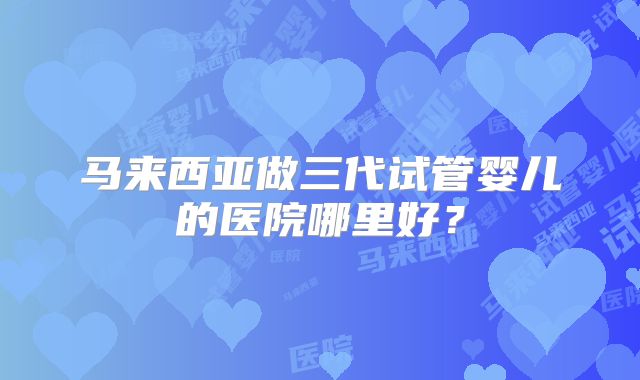马来西亚做三代试管婴儿的医院哪里好?