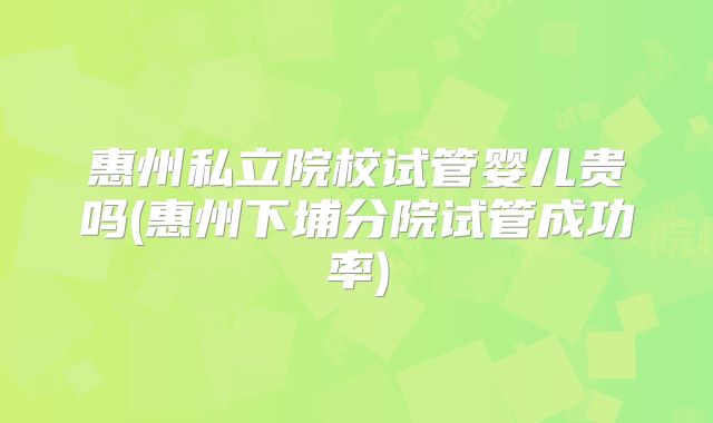 惠州私立院校试管婴儿贵吗(惠州下埔分院试管成功率)