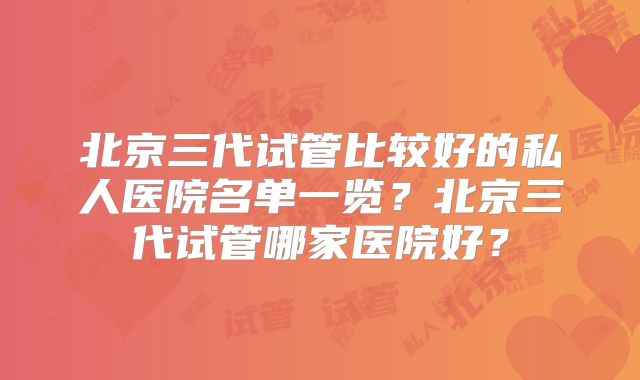 北京三代试管比较好的私人医院名单一览?北京三代试管哪家医院好?