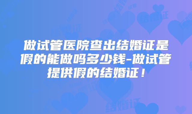 做试管医院查出结婚证是假的能做吗多少钱-做试管提供假的结婚证！