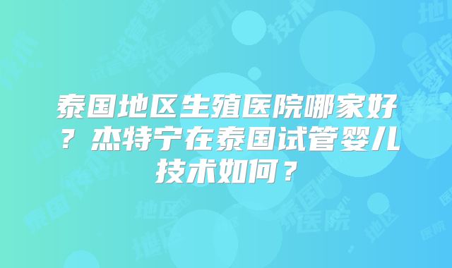 泰国地区生殖医院哪家好？杰特宁在泰国试管婴儿技术如何？